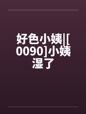 好色小姨|[0090]小姨湿了笔趣阁无弹窗