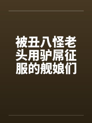 被丑八怪老头用驴屌征服的舰娘们by逸仙平海