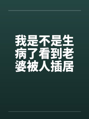 我是不是生病了看到老婆被人插居然很有快感笔趣阁无弹窗
