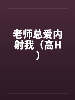 老师总爱内射我(高H)笔趣阁无弹窗