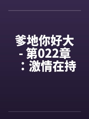 爹地你好大- 第022章：激情在持续下笔趣阁无弹窗