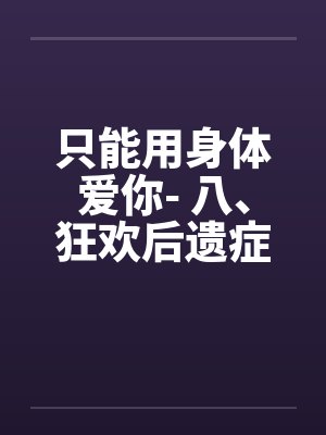 只能用身体爱你- 八、狂欢后遗症笔趣阁无弹窗